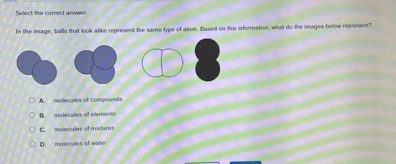select the correct answer.\nin the image, balls that look alike represent the same type of atom. based on this information, what do the images below represent?\na. molecules of compounds\nb. molecules of elements\nc. molecules of mixtures\nd. molecules of water