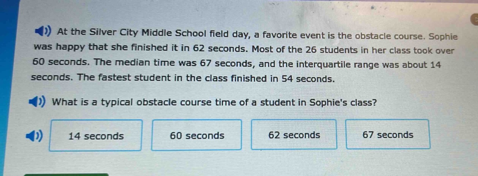 at the silver city middle school field day, a favorite event is the obstacle course. sophie was happy that she finished it in 62 seconds. most of the 26 students in her class took over 60 seconds. the median time was 67 seconds, and the interquartile range was about 14 seconds. the fastest student in the class finished in 54 seconds. what is a typical obstacle course time of a student in sophies class? 14 seconds 60 seconds 62 seconds 67 seconds