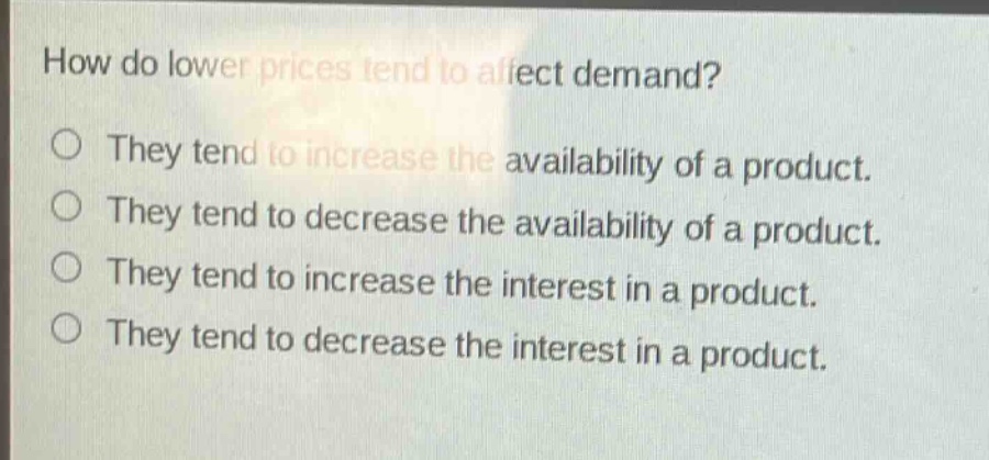 how do lower prices tend to affect demand?\nthey tend to increase the availability of a product.\nthey tend to decrease the availability of a product.\nthey tend to increase the interest in a product.\nthey tend to decrease the interest in a product.