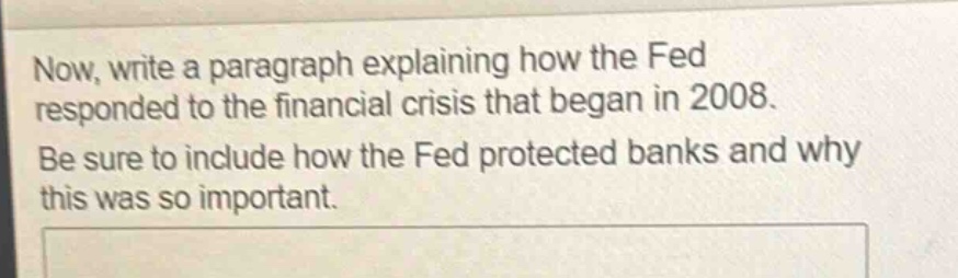 now, write a paragraph explaining how the fed responded to the financial crisis that began in 2008. be sure to include how the fed protected banks and why this was so important.