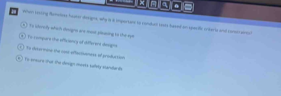 when testing flameless heater designs, why is it important to conduct tests based on specific criteria and constraints?\na to identify which designs are most pleasing to the eye\nb to compare the efficiency of different designs\nc to determine the cost - effectiveness of production\nd to ensure that the design meets safety standards