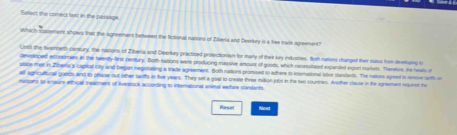 select the correct text in the passage. which statement shows that the agreement between the fictional nations of ziberia and deerkley is a free trade agreement? until the twentieth century, the nations of ziberia and deerkley practiced protectionism for many of their key industries. both nations changed their status from developing to developed economies in the twenty - first century. both nations were producing massive amount of goods, which necessitated expanded export markets. therefore, the heads of state met in ziberias capital city and began negotiating a trade agreement. both nations promised to adhere to international labor standards. the nations agreed to remove tariffs on all agricultural goods and to phase out other tariffs in five years. they set a goal to create three million jobs in the two countries. another clause in the agreement required the nations to ensure ethical treatment of livestock according to international animal welfare standards.
