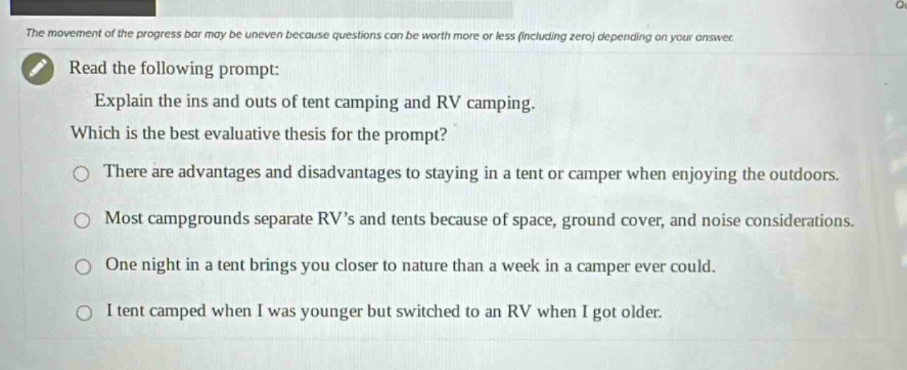the movement of the progress bar may be uneven because questions can be worth more or less (including zero) depending on your answer.\nread the following prompt:\nexplain the ins and outs of tent camping and rv camping.\nwhich is the best evaluative thesis for the prompt?\nthere are advantages and disadvantages to staying in a tent or camper when enjoying the outdoors.\nmost campgrounds separate rvs and tents because of space, ground cover, and noise considerations.\none night in a tent brings you closer to nature than a week in a camper ever could.\ni tent camped when i was younger but switched to an rv when i got older.