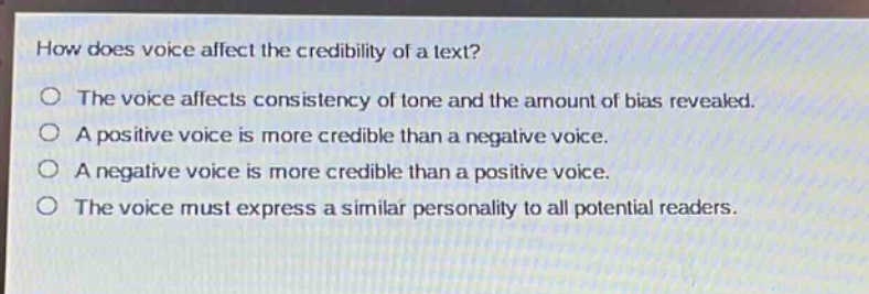 how does voice affect the credibility of a text?\nthe voice affects consistency of tone and the amount of bias revealed.\na positive voice is more credible than a negative voice.\na negative voice is more credible than a positive voice.\nthe voice must express a similar personality to all potential readers.
