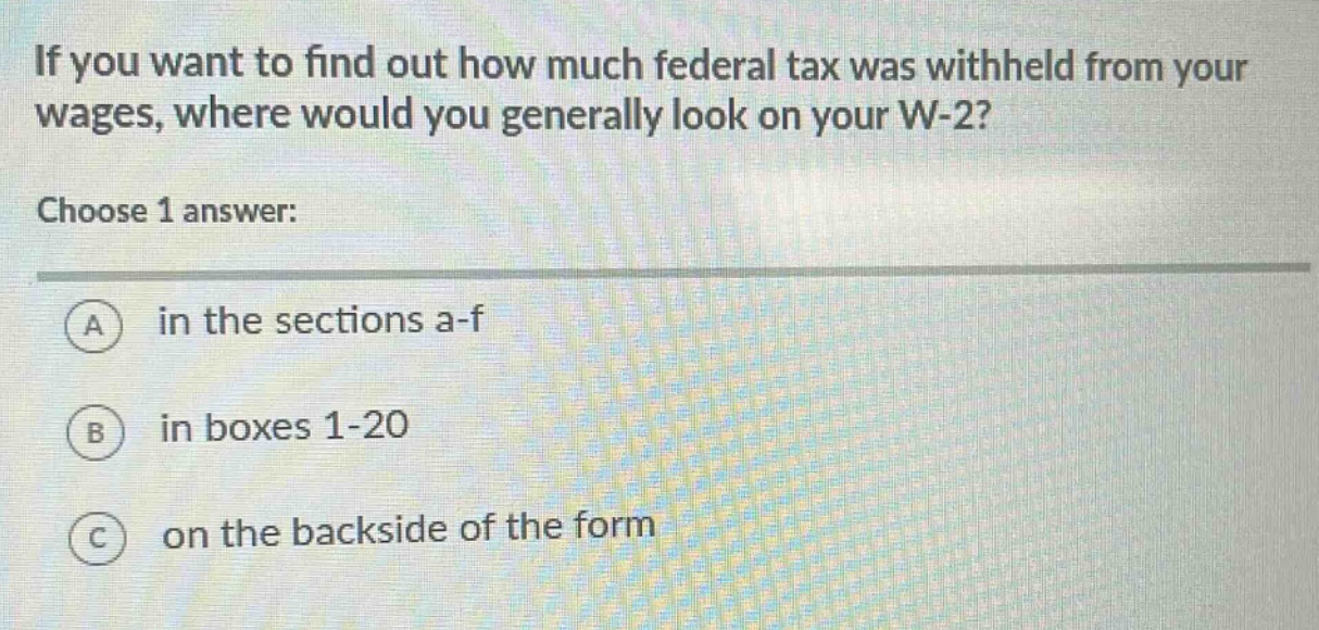 if you want to find out how much federal tax was withheld from your wages, where would you generally look on your w - 2?\nchoose 1 answer:\na in the sections a - f\nb in boxes 1 - 20\nc on the backside of the form
