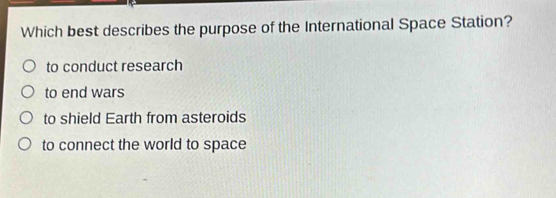 which best describes the purpose of the international space station?\n○ to conduct research\n○ to end wars\n○ to shield earth from asteroids\n○ to connect the world to space