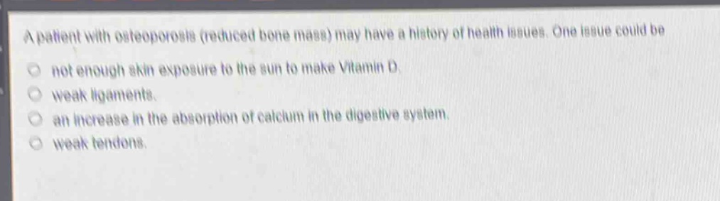 a patient with osteoporosis (reduced bone mass) may have a history of health issues. one issue could be\nnot enough skin exposure to the sun to make vitamin d.\nweak ligaments.\nan increase in the absorption of calcium in the digestive system.\nweak tendons.