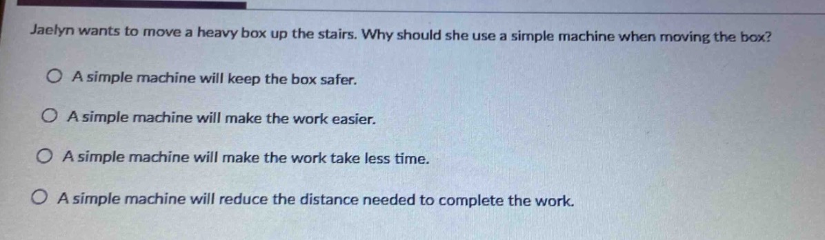 jaelyn wants to move a heavy box up the stairs. why should she use a simple machine when moving the box?\na simple machine will keep the box safer.\na simple machine will make the work easier.\na simple machine will make the work take less time.\na simple machine will reduce the distance needed to complete the work.