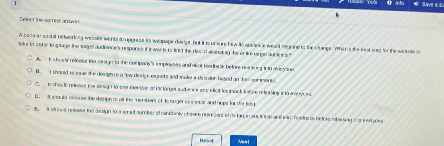 select the correct answer.\na popular social networking website wants to upgrade its webpage design, but it is unsure how its audience would respond to the change. what is the best step for the website to take in order to gauge the target audiences response if it wants to limit the risk of alienating the entire target audience?\n○ a. it should release the design to the companys employees and elicit feedback before releasing it to everyone.\n○ b. it should release the design to a few design experts and make a decision based on their comments.\n○ c. it should release the design to one member of its target audience and elicit feedback before releasing it to everyone.\n○ d. it should release the design to all the members of its target audience and hope for the best.\n○ e. it should release the design to a small number of randomly chosen members of its target audience and elicit feedback before releasing it to everyone.