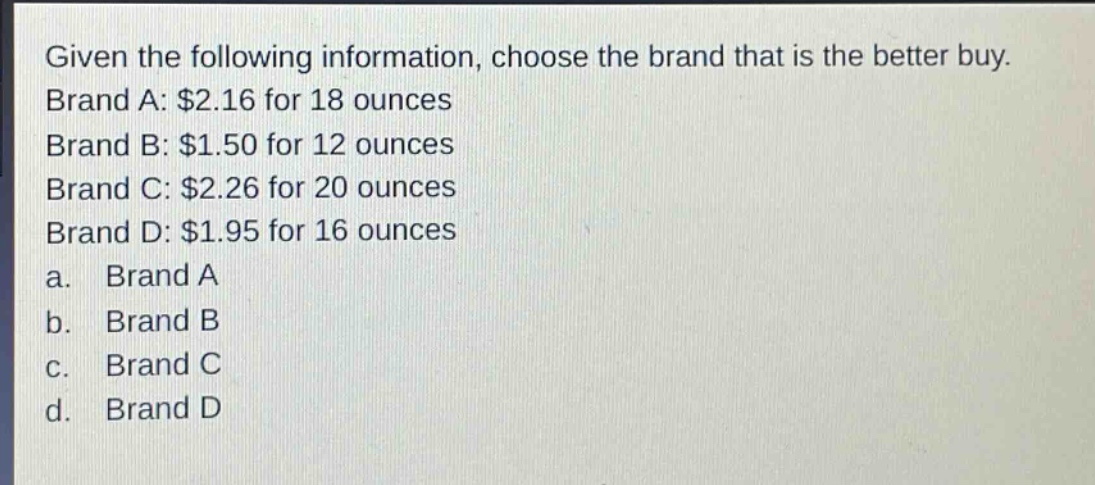 given the following information, choose the brand that is the better buy. brand a: $2.16 for 18 ounces brand b: $1.50 for 12 ounces brand c: $2.26 for 20 ounces brand d: $1.95 for 16 ounces a. brand a b. brand b c. brand c d. brand d