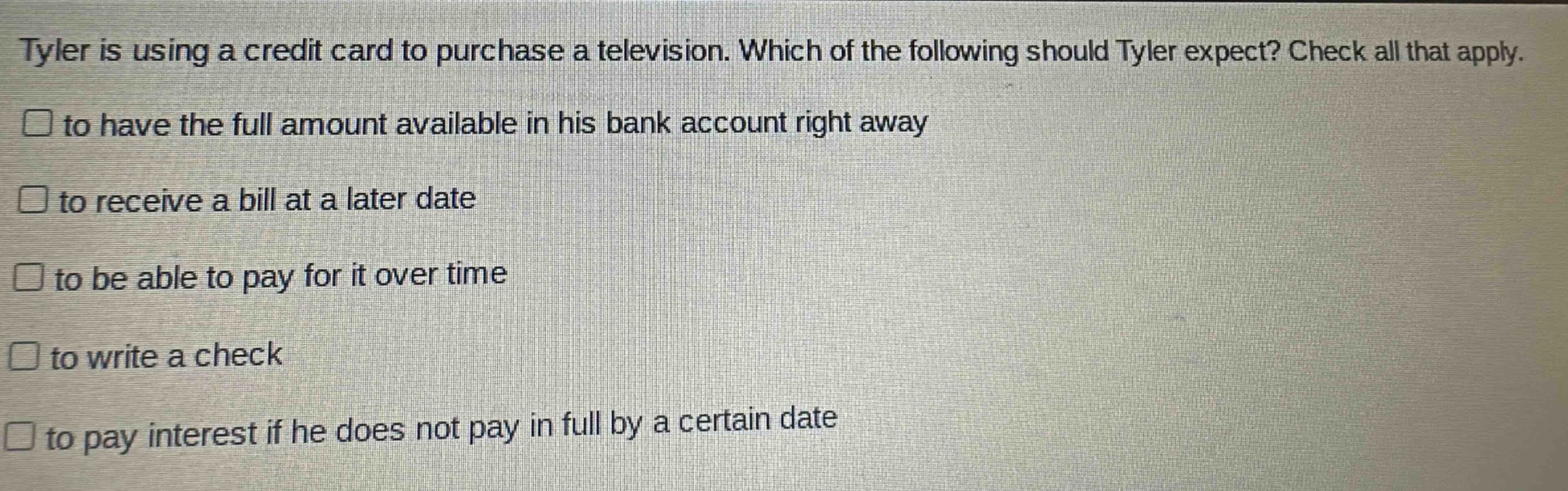 tyler is using a credit card to purchase a television. which of the following should tyler expect? check all that apply.\n□ to have the full amount available in his bank account right away\n□ to receive a bill at a later date\n□ to be able to pay for it over time\n□ to write a check\n□ to pay interest if he does not pay in full by a certain date