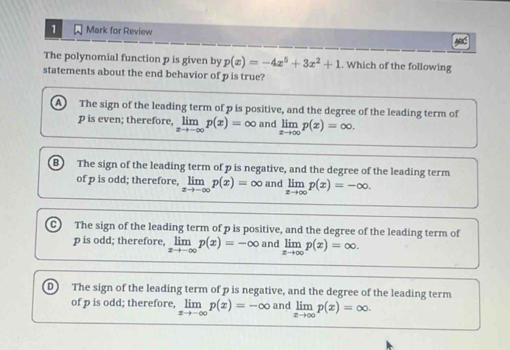 the polynomial function ( p ) is given by ( p(x)=-4 x^{5}+3 x^{2}+1 ). which of the following statements about the end behavior of ( p ) is true?\n(a) the sign of the leading term of ( p ) is positive, and the degree of the leading term of ( p ) is even; therefore, ( lim _{x \rightarrow-infty} p(x)=infty ) and ( lim _{x \rightarrow infty} p(x)=infty ).\n(b) the sign of the leading term of ( p ) is negative, and the degree of the leading term of ( p ) is odd; therefore, ( lim _{x \rightarrow-infty} p(x)=infty ) and ( lim _{x \rightarrow infty} p(x)=-infty ).\n(c) the sign of the leading term of ( p ) is positive, and the degree of the leading term of ( p ) is odd; therefore, ( lim _{x \rightarrow-infty} p(x)=-infty ) and ( lim _{x \rightarrow infty} p(x)=infty ).\n(d) the sign of the leading term of ( p ) is negative, and the degree of the leading term of ( p ) is odd; therefore, ( lim _{x \rightarrow-infty} p(x)=-infty ) and ( lim _{x \rightarrow infty} p(x)=infty ).