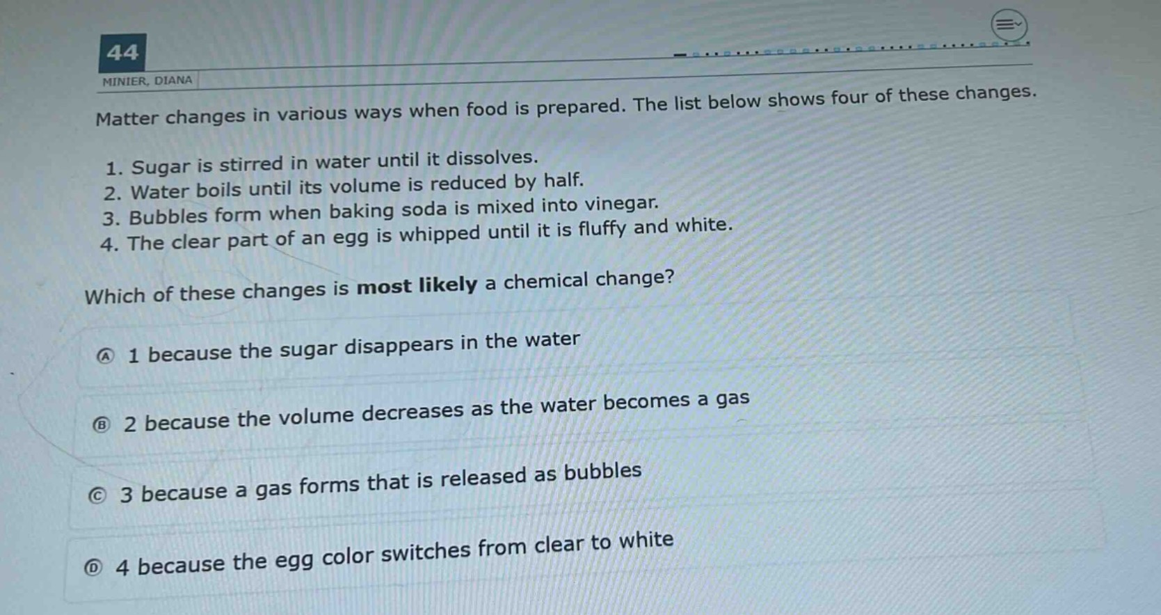 matter changes in various ways when food is prepared. the list below shows four of these changes.\n1. sugar is stirred in water until it dissolves.\n2. water boils until its volume is reduced by half.\n3. bubbles form when baking soda is mixed into vinegar.\n4. the clear part of an egg is whipped until it is fluffy and white.\nwhich of these changes is most likely a chemical change?\na 1 because the sugar disappears in the water\nb 2 because the volume decreases as the water becomes a gas\nc 3 because a gas forms that is released as bubbles\nd 4 because the egg color switches from clear to white