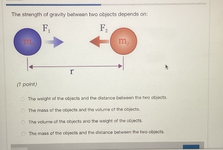 the strength of gravity between two objects depends on: (1 point) the weight of the objects and the distance between the two objects. the mass of the objects and the volume of the objects. the volume of the objects and the weight of the objects. the mass of the objects and the distance between the two objects.