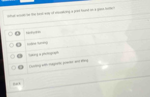what would be the best way of visualizing a print found on a glass bottle?\na ninhydrin\nb iodine fuming\nc taking a photograph\nd dusting with magnetic powder and lifting\nback