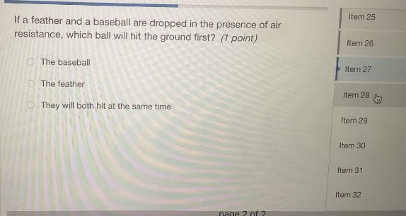 if a feather and a baseball are dropped in the presence of air resistance, which ball will hit the ground first? (1 point)\nthe baseball\nthe feather\nthey will both hit at the same time