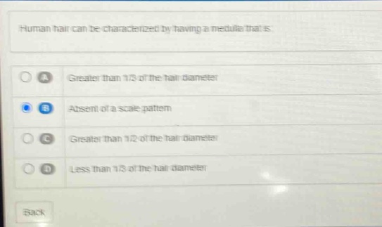 human hair can be characterized by having a medulla that is:\na greater than 1/2 of the hair diameter\nb absent of a scale pattern\nc greater than 1/2 of the hair diameter\nd less than 1/3 of the hair diameter\nback