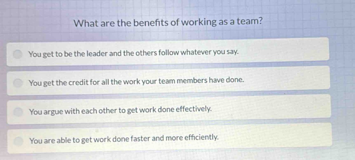 what are the benefits of working as a team?\nyou get to be the leader and the others follow whatever you say.\nyou get the credit for all the work your team members have done.\nyou argue with each other to get work done effectively.\nyou are able to get work done faster and more efficiently.