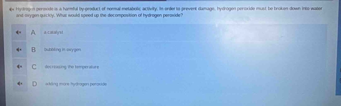 hydrogen peroxide is a harmful by - product of normal metabolic activity. in order to prevent damage, hydrogen peroxide must be broken down into water and oxygen quickly. what would speed up the decomposition of hydrogen peroxide?\na a catalyst\nb bubbling in oxygen\nc decreasing the temperature\nd adding more hydrogen peroxide