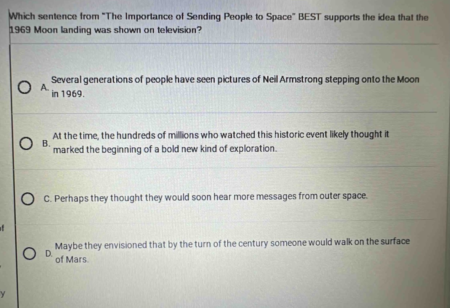 which sentence from \the importance of sending people to space\ best supports the idea that the 1969 moon landing was shown on television?\na. several generations of people have seen pictures of neil armstrong stepping onto the moon in 1969.\nb. at the time, the hundreds of millions who watched this historic event likely thought it marked the beginning of a bold new kind of exploration.\nc. perhaps they thought they would soon hear more messages from outer space.\nd. maybe they envisioned that by the turn of the century someone would walk on the surface of mars.