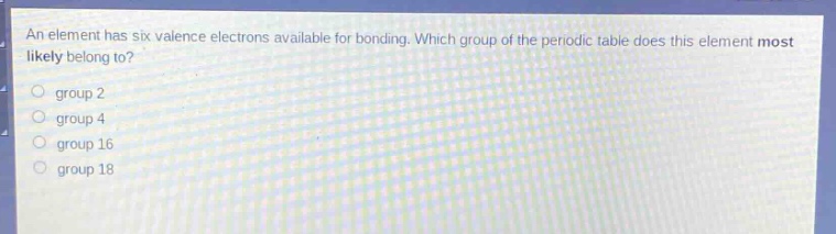 an element has six valence electrons available for bonding. which group of the periodic table does this element most likely belong to? group 2 group 4 group 16 group 18