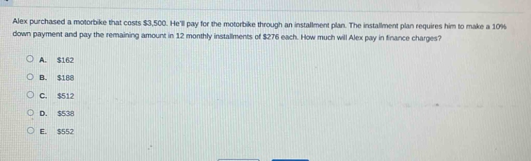 alex purchased a motorbike that costs $3,500. hell pay for the motorbike through an installment plan. the installment plan requires him to make a 10% down payment and pay the remaining amount in 12 monthly installments of $276 each. how much will alex pay in finance charges?\na. $162\nb. $188\nc. $512\nd. $538\ne. $552