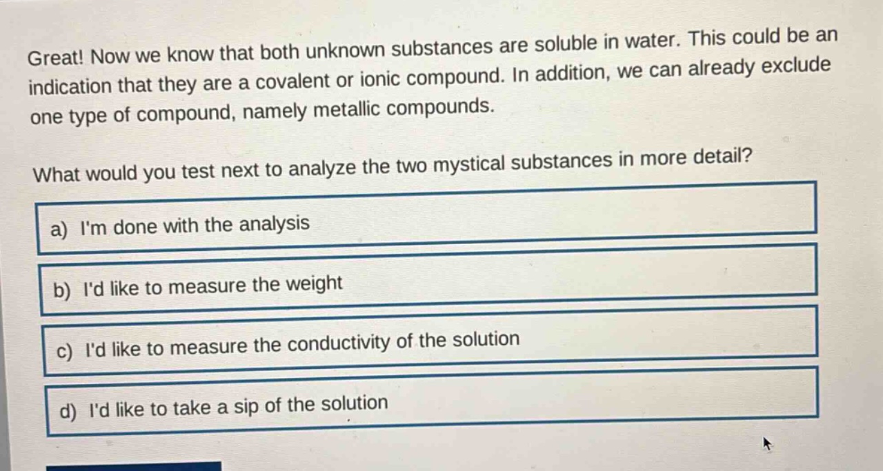 great! now we know that both unknown substances are soluble in water. this could be an indication that they are a covalent or ionic compound. in addition, we can already exclude one type of compound, namely metallic compounds.\nwhat would you test next to analyze the two mystical substances in more detail?\na) im done with the analysis\nb) id like to measure the weight\nc) id like to measure the conductivity of the solution\nd) id like to take a sip of the solution