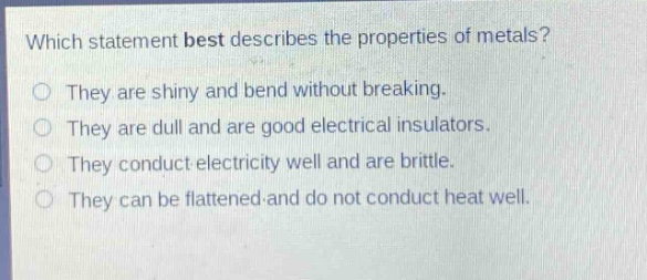 which statement best describes the properties of metals?\nthey are shiny and bend without breaking.\nthey are dull and are good electrical insulators.\nthey conduct electricity well and are brittle.\nthey can be flattened and do not conduct heat well.