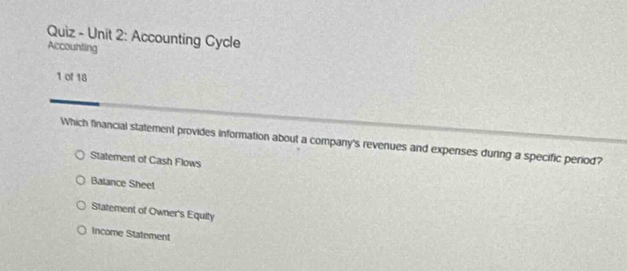 quiz - unit 2: accounting cycle\naccounting\n1 of 18\nwhich financial statement provides information about a companys revenues and expenses during a specific period?\nstatement of cash flows\nbalance sheet\nstatement of owners equity\nincome statement