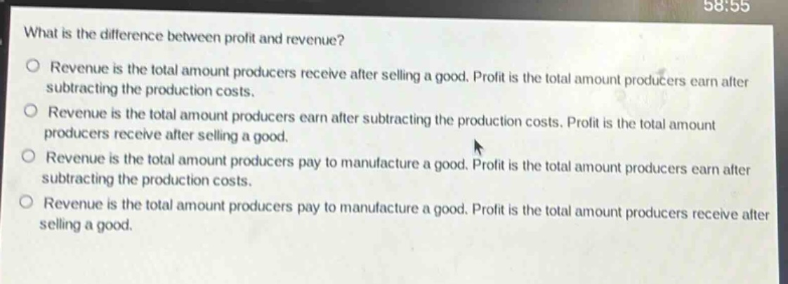 what is the difference between profit and revenue?\nrevenue is the total amount producers receive after selling a good. profit is the total amount producers earn after subtracting the production costs.\nrevenue is the total amount producers earn after subtracting the production costs. profit is the total amount producers receive after selling a good.\nrevenue is the total amount producers pay to manufacture a good. profit is the total amount producers earn after subtracting the production costs.\nrevenue is the total amount producers pay to manufacture a good. profit is the total amount producers receive after selling a good.