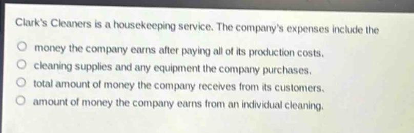 clarks cleaners is a housekeeping service. the companys expenses include the\nmoney the company earns after paying all of its production costs.\ncleaning supplies and any equipment the company purchases.\ntotal amount of money the company receives from its customers.\namount of money the company earns from an individual cleaning.