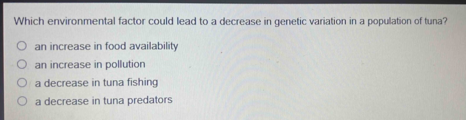 which environmental factor could lead to a decrease in genetic variation in a population of tuna?\n○ an increase in food availability\n○ an increase in pollution\n○ a decrease in tuna fishing\n○ a decrease in tuna predators