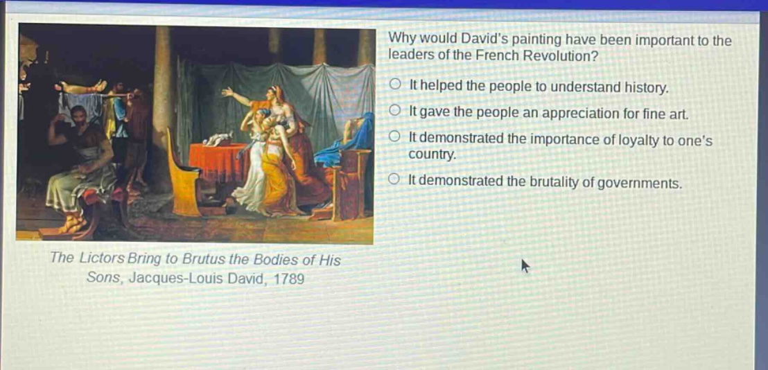 why would davids painting have been important to the leaders of the french revolution?\nit helped the people to understand history.\nit gave the people an appreciation for fine art.\nit demonstrated the importance of loyalty to ones country.\nit demonstrated the brutality of governments.\nthe lictors bring to brutus the bodies of his sons, jacques - louis david, 1789