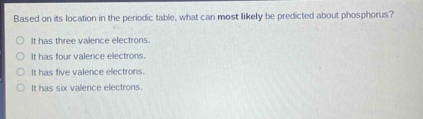 based on its location in the periodic table, what can most likely be predicted about phosphorus? it has three valence electrons. it has four valence electrons. it has five valence electrons. it has six valence electrons.
