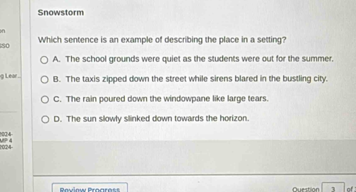 snowstorm\nwhich sentence is an example of describing the place in a setting?\n○ a. the school grounds were quiet as the students were out for the summer.\n○ b. the taxis zipped down the street while sirens blared in the bustling city.\n○ c. the rain poured down the windowpane like large tears.\n○ d. the sun slowly slinked down towards the horizon.