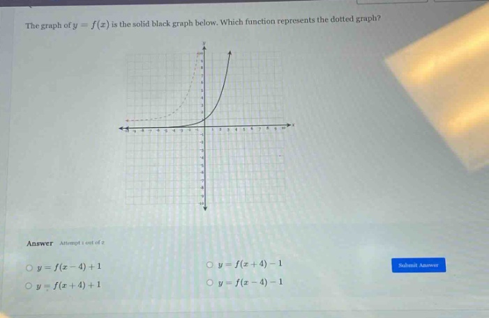 the graph of ( y = f(x) ) is the solid black graph below. which function represents the dotted graph?\nanswer\n( y = f(x - 4)+1 )\n( y = f(x + 4)-1 )\n( y = f(x + 4)+1 )\n( y = f(x - 4)-1 )