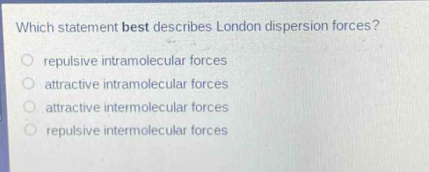 which statement best describes london dispersion forces?\nrepulsive intramolecular forces\nattractive intramolecular forces\nattractive intermolecular forces\nrepulsive intermolecular forces
