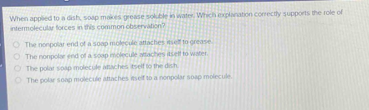 when applied to a dish, soap makes grease soluble in water. which explanation correctly supports the role of intermolecular forces in this common observation?\nthe nonpolar end of a soap molecule attaches itself to grease.\nthe nonpolar end of a soap molecule attaches itself to water.\nthe polar soap molecule attaches itself to the dish.\nthe polar soap molecule attaches itself to a nonpolar soap molecule.