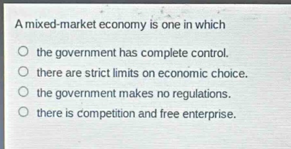 a mixed - market economy is one in which\nthe government has complete control.\nthere are strict limits on economic choice.\nthe government makes no regulations.\nthere is competition and free enterprise.