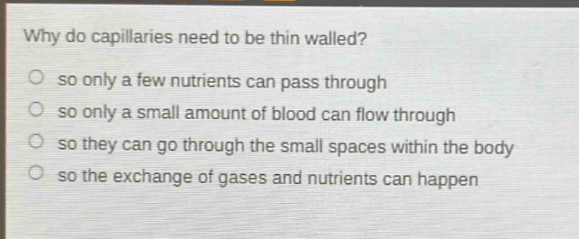 why do capillaries need to be thin walled?\nso only a few nutrients can pass through\nso only a small amount of blood can flow through\nso they can go through the small spaces within the body\nso the exchange of gases and nutrients can happen