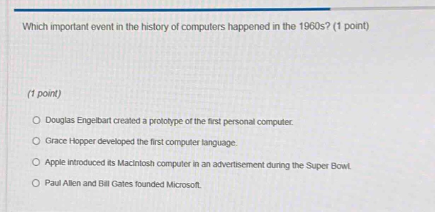 which important event in the history of computers happened in the 1960s? (1 point)\n(1 point)\n○ douglas engelbart created a prototype of the first personal computer.\n○ grace hopper developed the first computer language.\n○ apple introduced its macintosh computer in an advertisement during the super bowl.\n○ paul allen and bill gates founded microsoft.