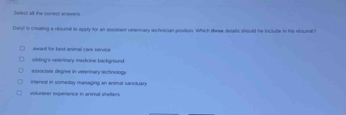 select all the correct answers.\ndaryl is creating a résumé to apply for an assistant veterinary technician position. which three details should he include in his résumé?\n□ award for best animal care service\n□ siblings veterinary medicine background\n□ associate degree in veterinary technology\n□ interest in someday managing an animal sanctuary\n□ volunteer experience in animal shelters