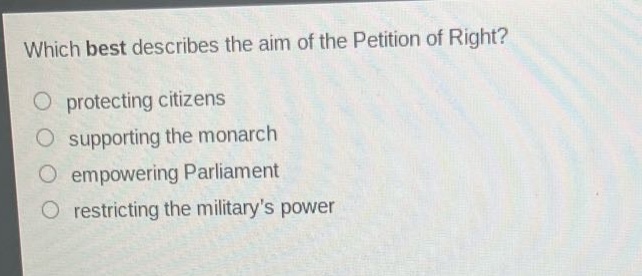which best describes the aim of the petition of right?\nprotecting citizens\nsupporting the monarch\nempowering parliament\nrestricting the militarys power