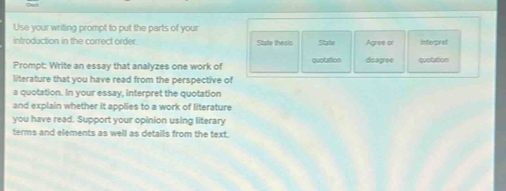 use your writing prompt to put the parts of your introduction in the correct order. prompt: write an essay that analyzes one work of literature that you have read from the perspective of a quotation. in your essay, interpret the quotation and explain whether it applies to a work of literature you have read. support your opinion using literary terms and elements as well as details from the text.