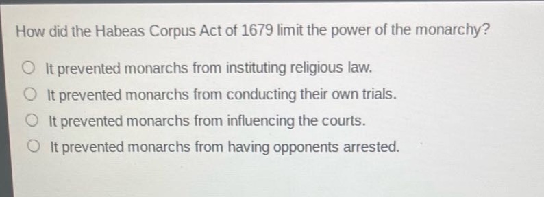 how did the habeas corpus act of 1679 limit the power of the monarchy?\nit prevented monarchs from instituting religious law.\nit prevented monarchs from conducting their own trials.\nit prevented monarchs from influencing the courts.\nit prevented monarchs from having opponents arrested.
