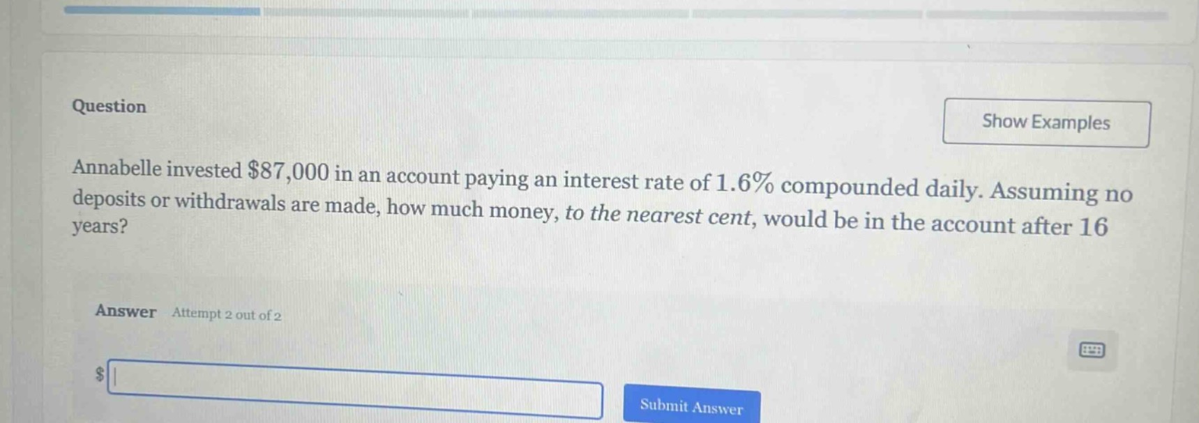 annabelle invested $87,000 in an account paying an interest rate of 1.6% compounded daily. assuming no deposits or withdrawals are made, how much money, to the nearest cent, would be in the account after 16 years?