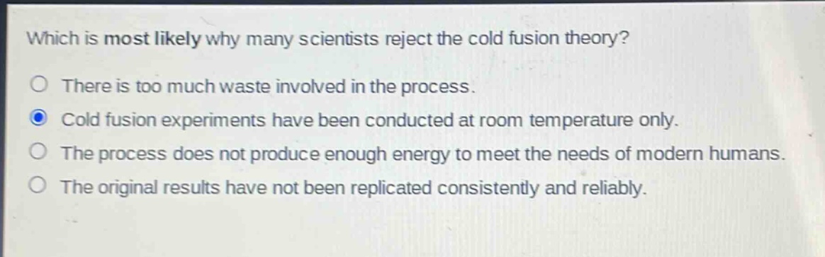which is most likely why many scientists reject the cold fusion theory?\nthere is too much waste involved in the process.\ncold fusion experiments have been conducted at room temperature only.\nthe process does not produce enough energy to meet the needs of modern humans.\nthe original results have not been replicated consistently and reliably.