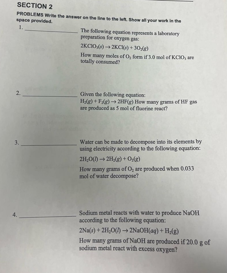 section 2\nproblems write the answer on the line to the left. show all your work in the\nspace provided.\n1. the following equation represents a laboratory\npreparation for oxygen gas:\n2kclo₃(s) → 2kcl(s) + 3o₂(g)\nhow many moles of o₂ form if 3.0 mol of kclo₃ are\ntotally consumed?\n2. given the following equation:\nh₂(g) + f₂(g) → 2hf(g) how many grams of hf gas\nare produced as 5 mol of fluorine react?\n3. water can be made to decompose into its elements by\nusing electricity according to the following equation:\n2h₂o(l) → 2h₂(g) + o₂(g)\nhow many grams of o₂ are produced when 0.033\nmol of water decompose?\n4. sodium metal reacts with water to produce naoh\naccording to the following equation:\n2na(s) + 2h₂o(l) → 2naoh(aq) + h₂(g)\nhow many grams of naoh are produced if 20.0 g of\nsodium metal react with excess oxygen?