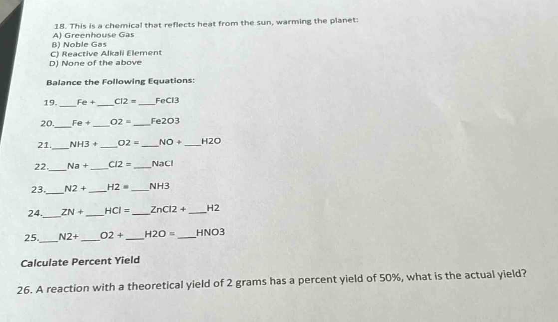 18. this is a chemical that reflects heat from the sun, warming the planet:\na) greenhouse gas\nb) noble gas\nc) reactive alkali element\nd) none of the above\nbalance the following equations:\n19. ___fe + ___cl2 = ___fecl3\n20. ___fe + ___o2 = ___fe2o3\n21. ___nh3 + ___o2 = ___no + ___h2o\n22. ___na + ___cl2 = ___nacl\n23. ___n2 + ___h2 = ___nh3\n24. ___zn + ___hcl = ___zncl2 + ___h2\n25. ___n2+ ___o2 + ___h2o = ___hno3\ncalculate percent yield\n26. a reaction with a theoretical yield of 2 grams has a percent yield of 50%, what is the actual yield?