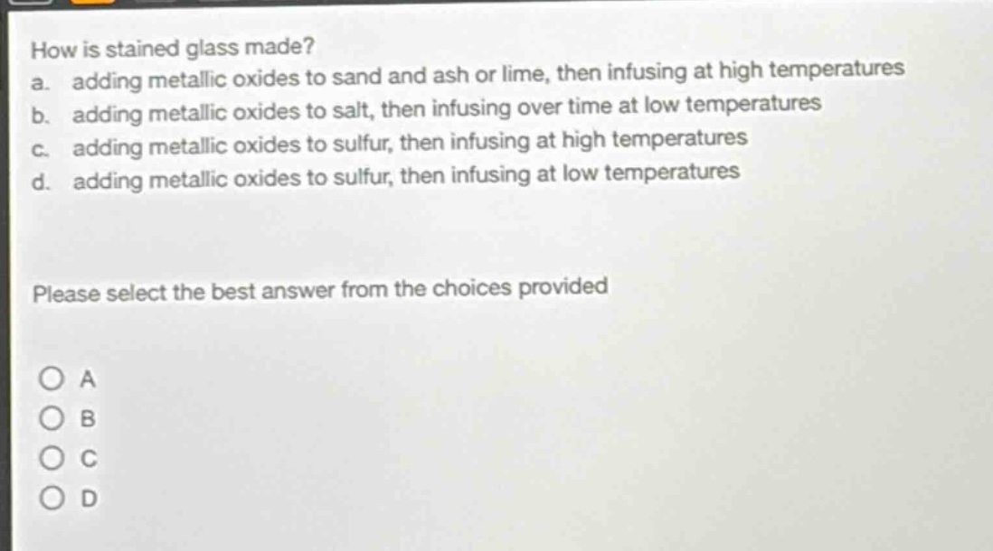 how is stained glass made?\na. adding metallic oxides to sand and ash or lime, then infusing at high temperatures\nb. adding metallic oxides to salt, then infusing over time at low temperatures\nc. adding metallic oxides to sulfur, then infusing at high temperatures\nd. adding metallic oxides to sulfur, then infusing at low temperatures\nplease select the best answer from the choices provided\no a\no b\no c\no d